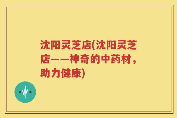 沈阳灵芝店(沈阳灵芝店——神奇的中药材，助力健康)