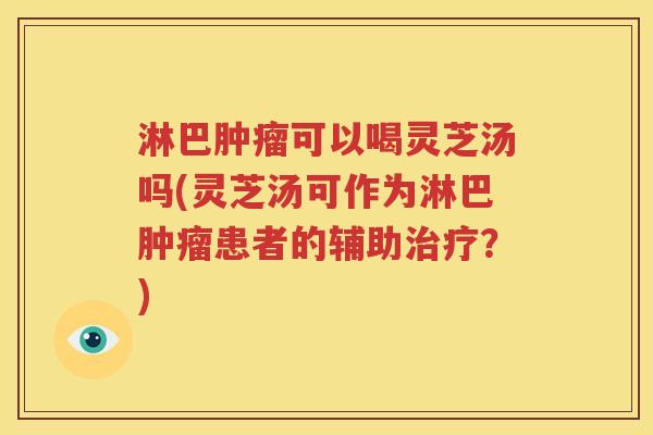 淋巴肿瘤可以喝灵芝汤吗(灵芝汤可作为淋巴肿瘤患者的辅助治疗？)