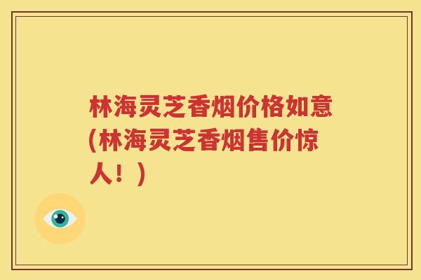 林海灵芝香烟价格如意(林海灵芝香烟售价惊人！)