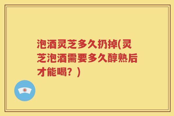 泡酒灵芝多久扔掉(灵芝泡酒需要多久醇熟后才能喝？)