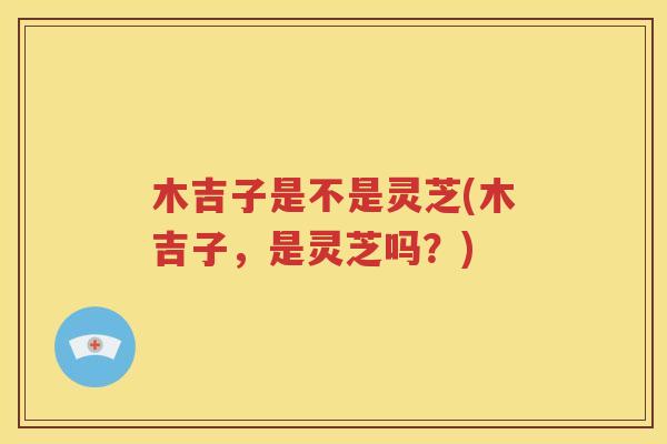 木吉子是不是灵芝(木吉子，是灵芝吗？)