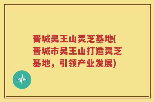 晋城吴王山灵芝基地(晋城市吴王山打造灵芝基地，引领产业发展)