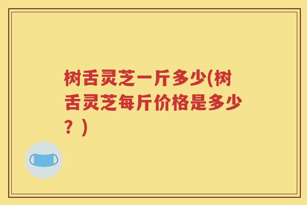 树舌灵芝一斤多少(树舌灵芝每斤价格是多少？)