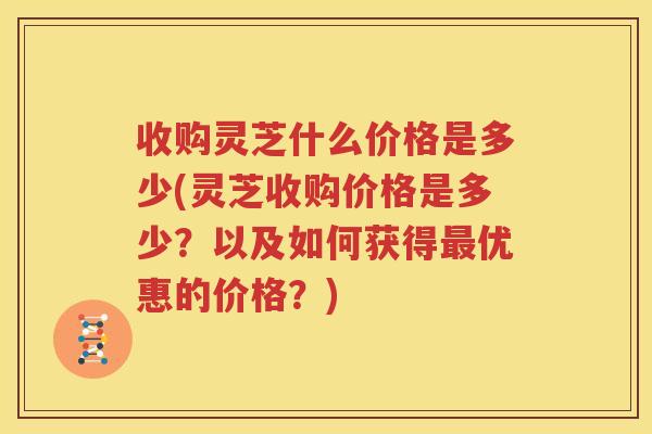 收购灵芝什么价格是多少(灵芝收购价格是多少？以及如何获得最优惠的价格？)