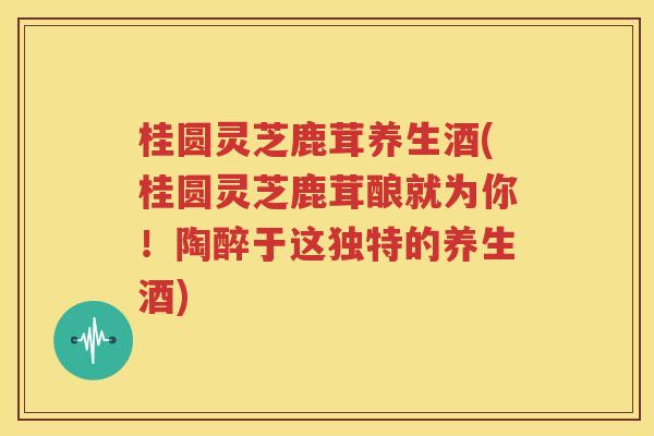 桂圆灵芝鹿茸养生酒(桂圆灵芝鹿茸酿就为你！陶醉于这独特的养生酒)