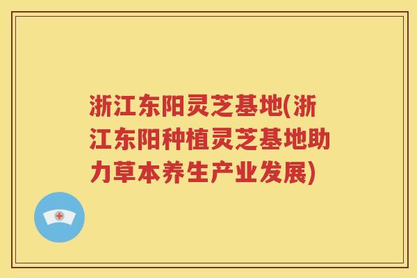 浙江东阳灵芝基地(浙江东阳种植灵芝基地助力草本养生产业发展)
