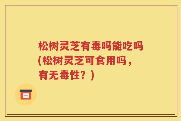 松树灵芝有毒吗能吃吗(松树灵芝可食用吗，有无毒性？)
