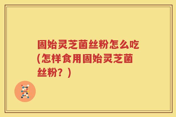 固始灵芝菌丝粉怎么吃(怎样食用固始灵芝菌丝粉？)