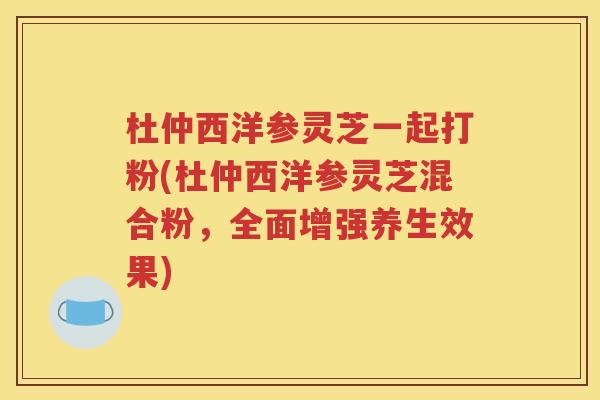 杜仲西洋参灵芝一起打粉(杜仲西洋参灵芝混合粉，全面增强养生效果)
