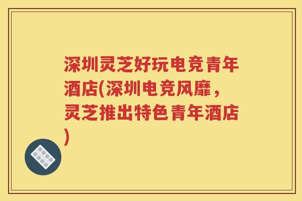 深圳灵芝好玩电竞青年酒店(深圳电竞风靡，灵芝推出特色青年酒店)