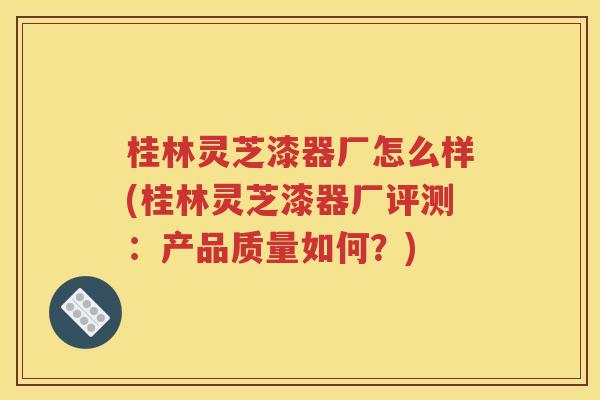 桂林灵芝漆器厂怎么样(桂林灵芝漆器厂评测：产品质量如何？)