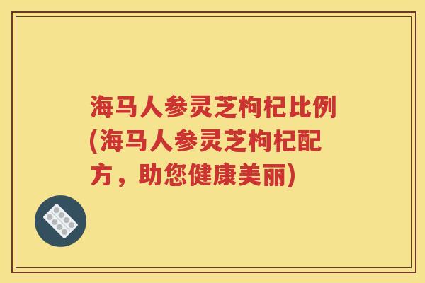海马人参灵芝枸杞比例(海马人参灵芝枸杞配方，助您健康美丽)