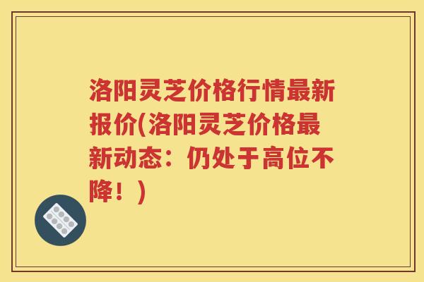 洛阳灵芝价格行情最新报价(洛阳灵芝价格最新动态：仍处于高位不降！)