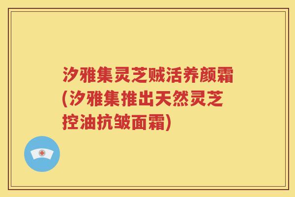 汐雅集灵芝贼活养颜霜(汐雅集推出天然灵芝控油抗皱面霜)
