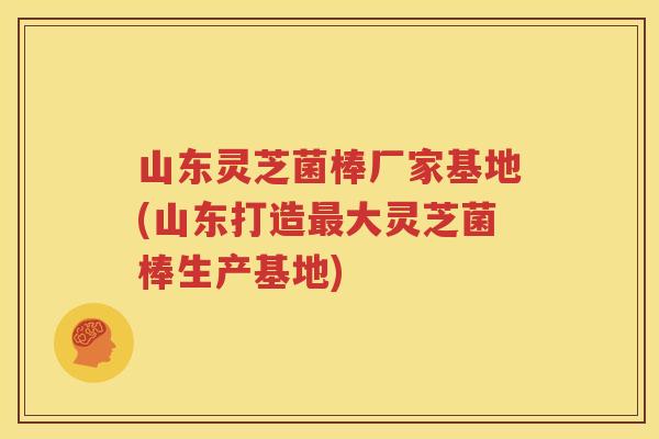 山东灵芝菌棒厂家基地(山东打造最大灵芝菌棒生产基地)