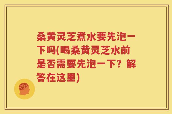 桑黄灵芝煮水要先泡一下吗(喝桑黄灵芝水前是否需要先泡一下？解答在这里)