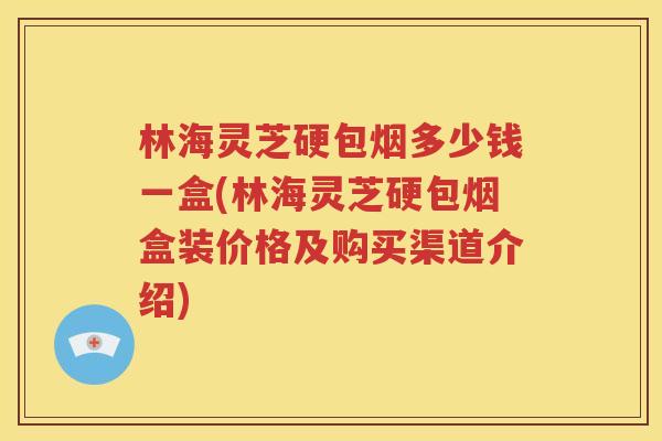林海灵芝硬包烟多少钱一盒(林海灵芝硬包烟盒装价格及购买渠道介绍)