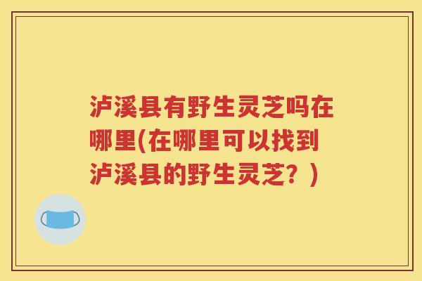 泸溪县有野生灵芝吗在哪里(在哪里可以找到泸溪县的野生灵芝？)