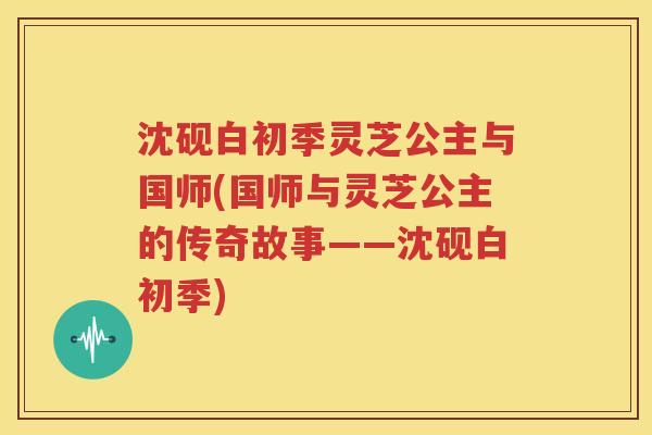 沈砚白初季灵芝公主与国师(国师与灵芝公主的传奇故事——沈砚白初季)