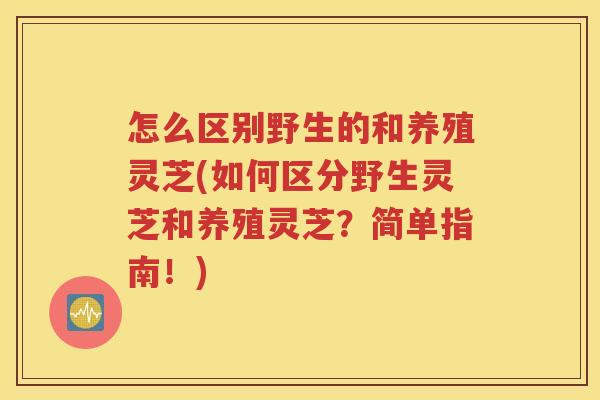 怎么区别野生的和养殖灵芝(如何区分野生灵芝和养殖灵芝？简单指南！)
