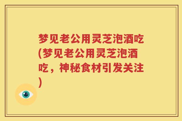 梦见老公用灵芝泡酒吃(梦见老公用灵芝泡酒吃，神秘食材引发关注)