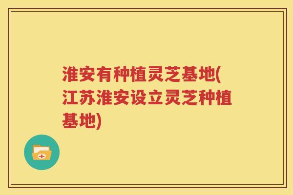 淮安有种植灵芝基地(江苏淮安设立灵芝种植基地)