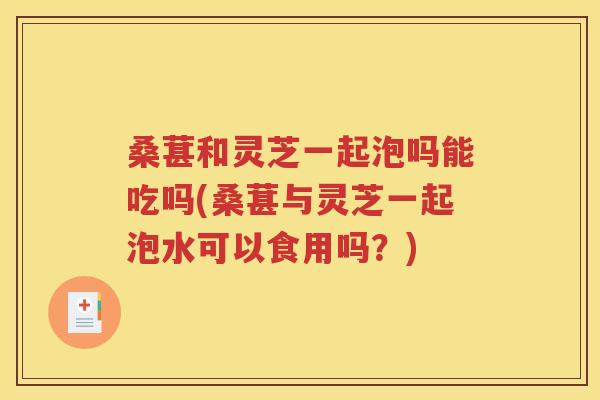 桑葚和灵芝一起泡吗能吃吗(桑葚与灵芝一起泡水可以食用吗？)