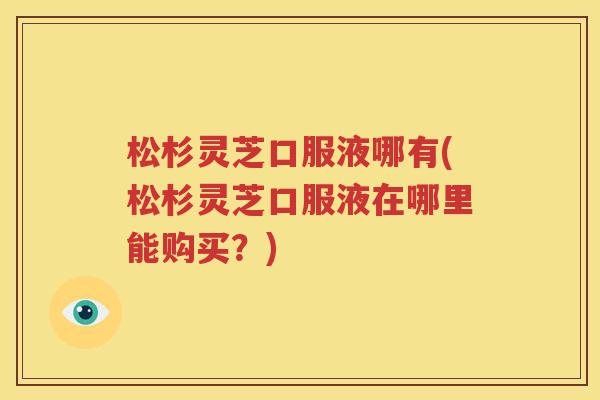 松杉灵芝口服液哪有(松杉灵芝口服液在哪里能购买？)