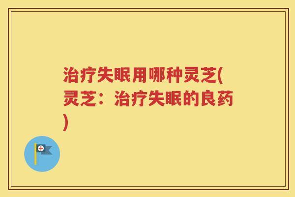 治疗失眠用哪种灵芝(灵芝：治疗失眠的良药)