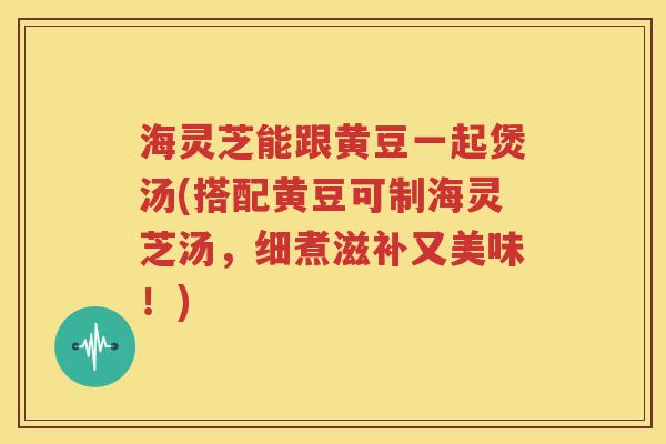 海灵芝能跟黄豆一起煲汤(搭配黄豆可制海灵芝汤，细煮滋补又美味！)