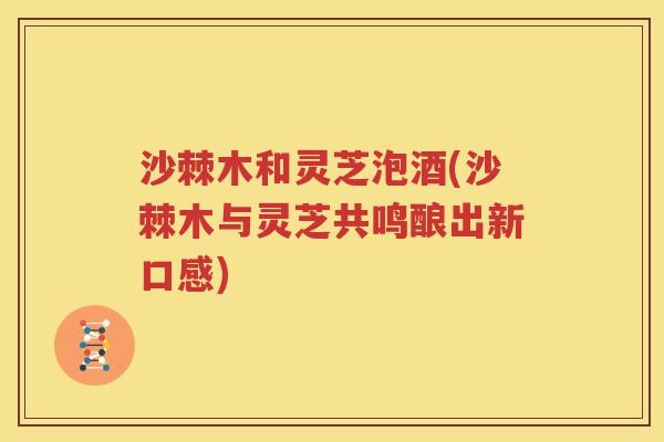 沙棘木和灵芝泡酒(沙棘木与灵芝共鸣酿出新口感)