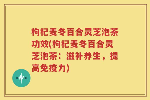 枸杞麦冬百合灵芝泡茶功效(枸杞麦冬百合灵芝泡茶：滋补养生，提高免疫力)
