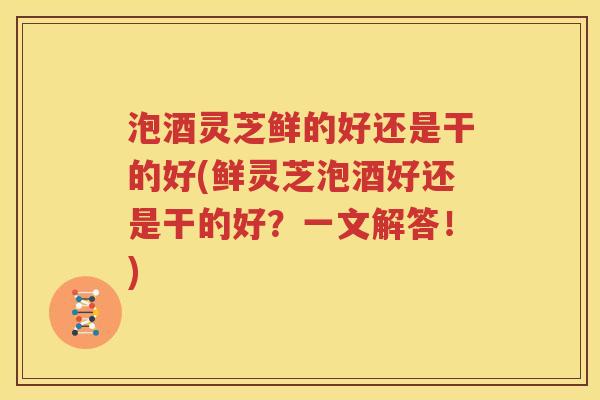 泡酒灵芝鲜的好还是干的好(鲜灵芝泡酒好还是干的好？一文解答！)
