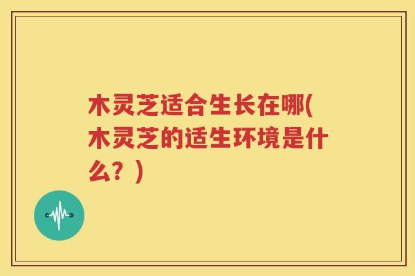 木灵芝适合生长在哪(木灵芝的适生环境是什么？)
