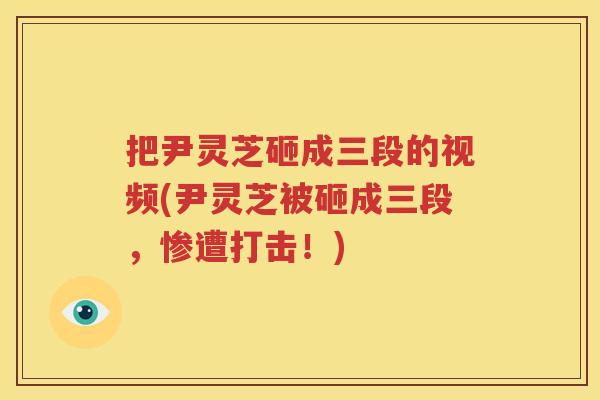 把尹灵芝砸成三段的视频(尹灵芝被砸成三段，惨遭打击！)