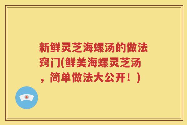 新鲜灵芝海螺汤的做法窍门(鲜美海螺灵芝汤，简单做法大公开！)