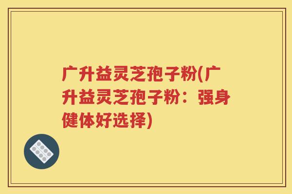 广升益灵芝孢子粉(广升益灵芝孢子粉：强身健体好选择)