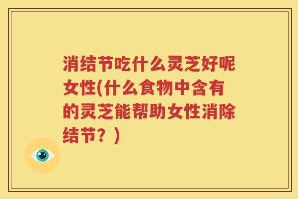 消结节吃什么灵芝好呢女性(什么食物中含有的灵芝能帮助女性消除结节？)