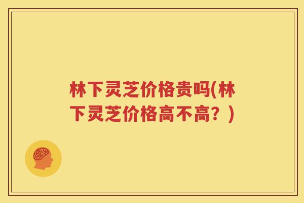 林下灵芝价格贵吗(林下灵芝价格高不高？)
