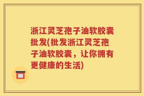 浙江灵芝孢子油软胶囊批发(批发浙江灵芝孢子油软胶囊，让你拥有更健康的生活)