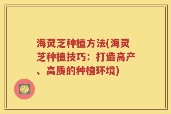 海灵芝种植方法(海灵芝种植技巧：打造高产、高质的种植环境)