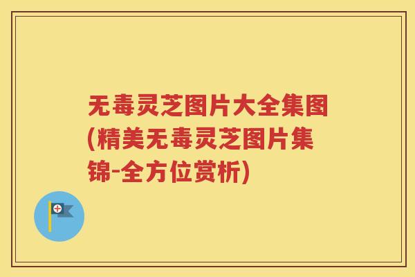 无毒灵芝图片大全集图(精美无毒灵芝图片集锦-全方位赏析)