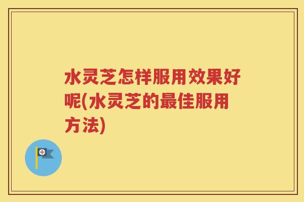 水灵芝怎样服用效果好呢(水灵芝的最佳服用方法)