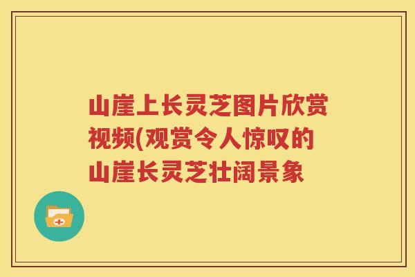 山崖上长灵芝图片欣赏视频(观赏令人惊叹的山崖长灵芝壮阔景象