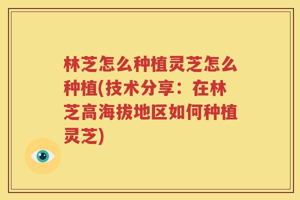 林芝怎么种植灵芝怎么种植(技术分享：在林芝高海拔地区如何种植灵芝)