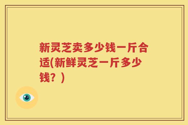 新灵芝卖多少钱一斤合适(新鲜灵芝一斤多少钱？)