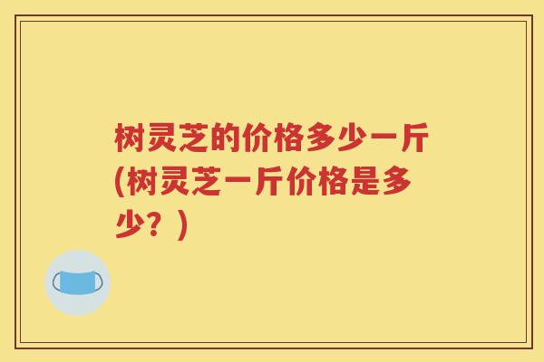 树灵芝的价格多少一斤(树灵芝一斤价格是多少？)