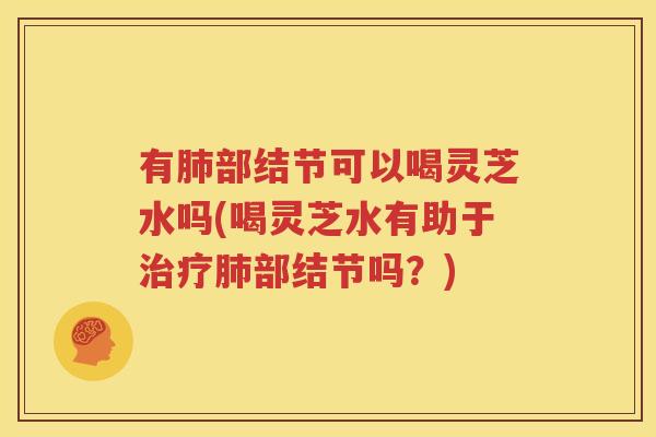 有肺部结节可以喝灵芝水吗(喝灵芝水有助于治疗肺部结节吗？)