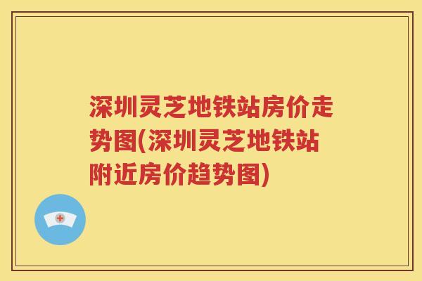 深圳灵芝地铁站房价走势图(深圳灵芝地铁站附近房价趋势图)