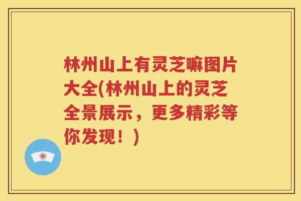 林州山上有灵芝嘛图片大全(林州山上的灵芝全景展示，更多精彩等你发现！)